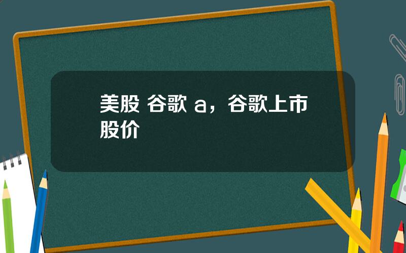 美股 谷歌 a，谷歌上市股价